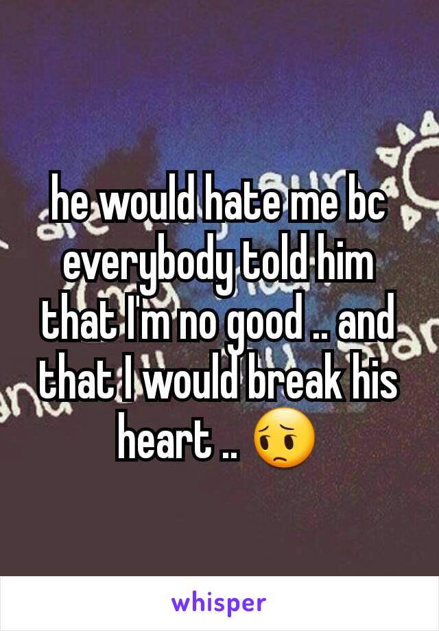 he would hate me bc everybody told him that I'm no good .. and that I would break his heart .. 😔