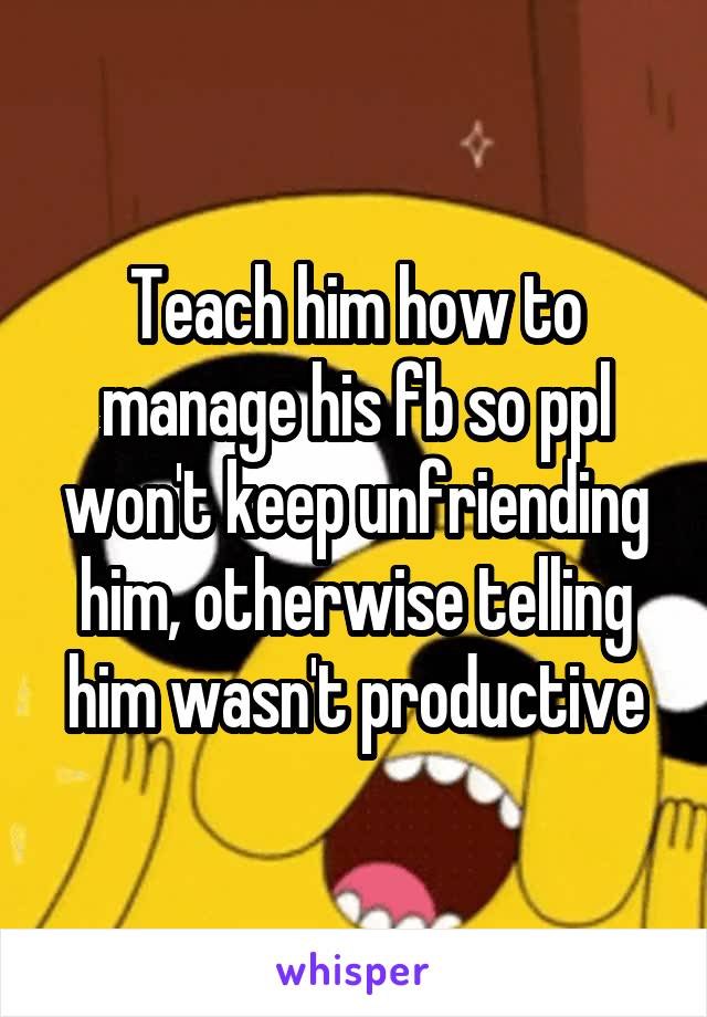 Teach him how to manage his fb so ppl won't keep unfriending him, otherwise telling him wasn't productive