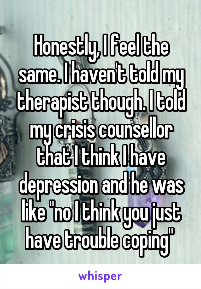 Honestly, I feel the same. I haven't told my therapist though. I told my crisis counsellor that I think I have depression and he was like "no I think you just have trouble coping" 