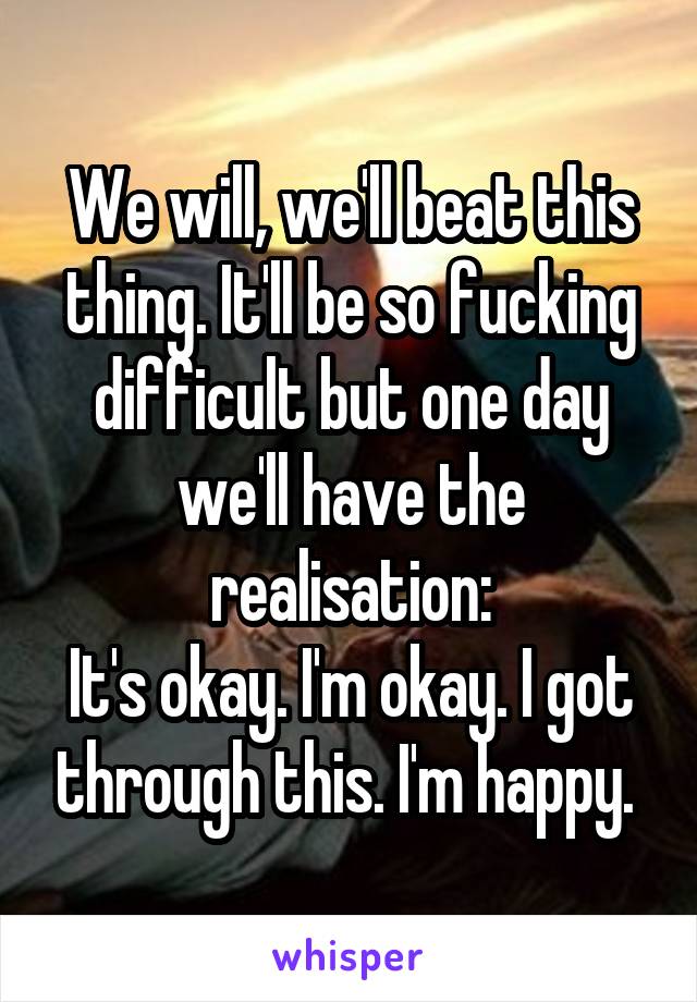 We will, we'll beat this thing. It'll be so fucking difficult but one day we'll have the realisation:
It's okay. I'm okay. I got through this. I'm happy. 