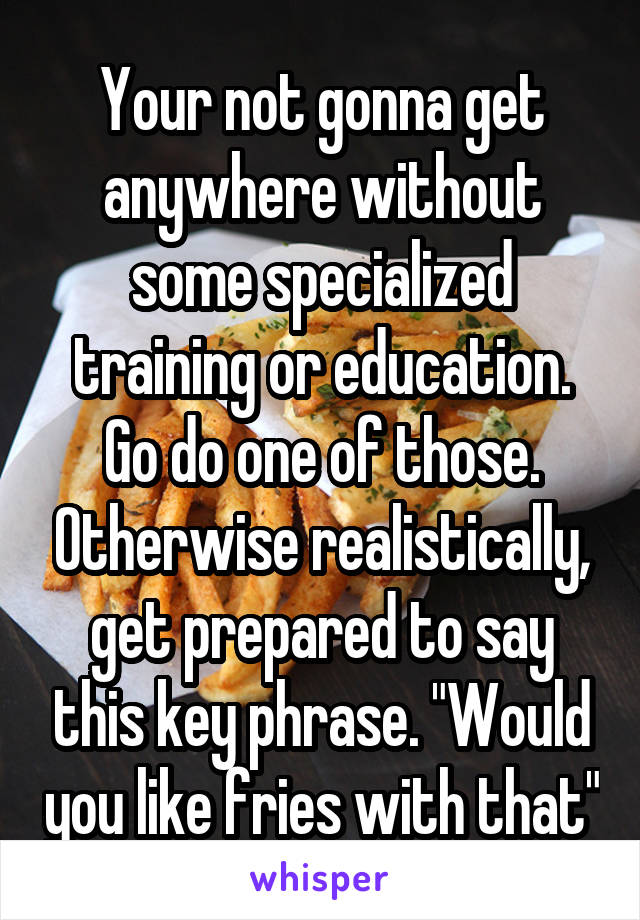 Your not gonna get anywhere without some specialized training or education. Go do one of those. Otherwise realistically, get prepared to say this key phrase. "Would you like fries with that"