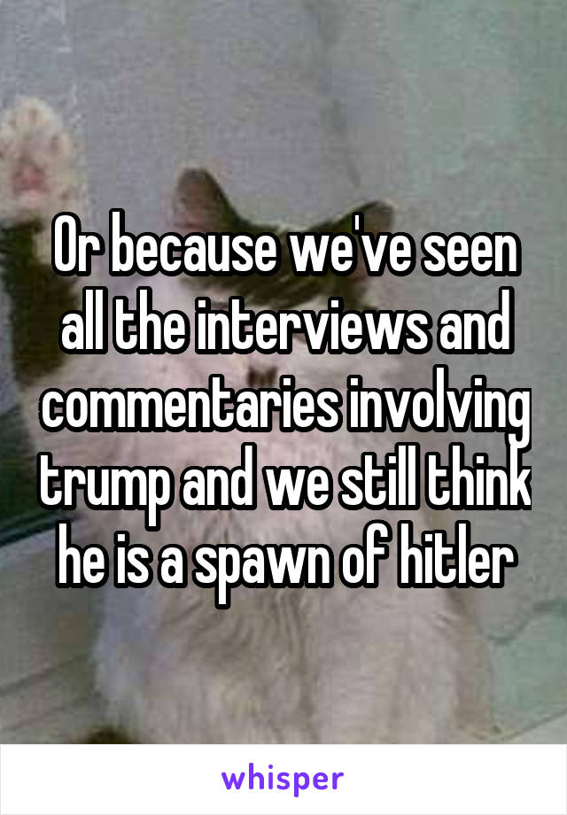 Or because we've seen all the interviews and commentaries involving trump and we still think he is a spawn of hitler