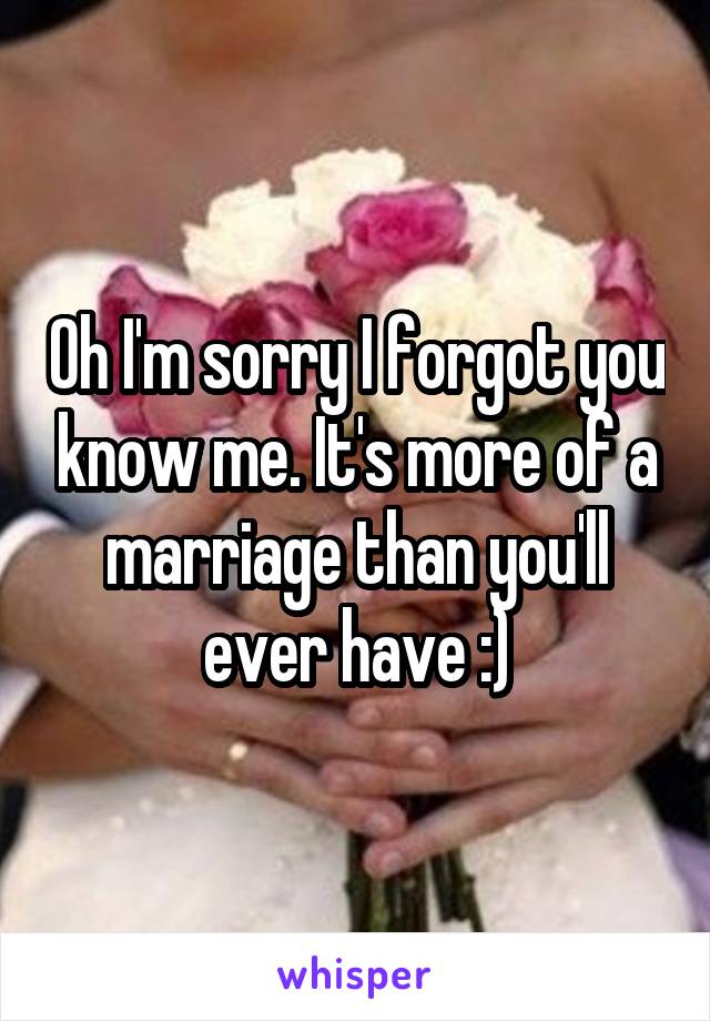 Oh I'm sorry I forgot you know me. It's more of a marriage than you'll ever have :)