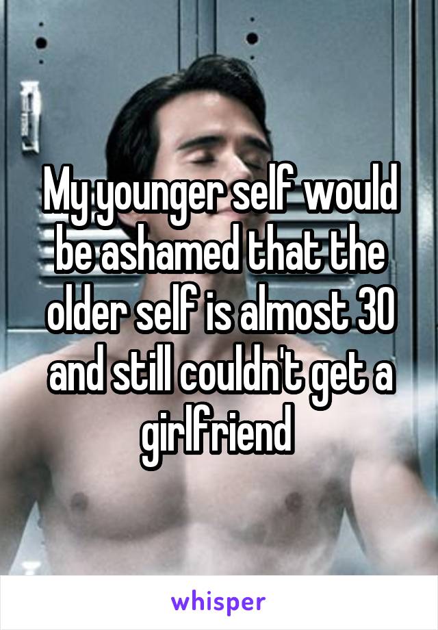My younger self would be ashamed that the older self is almost 30 and still couldn't get a girlfriend 