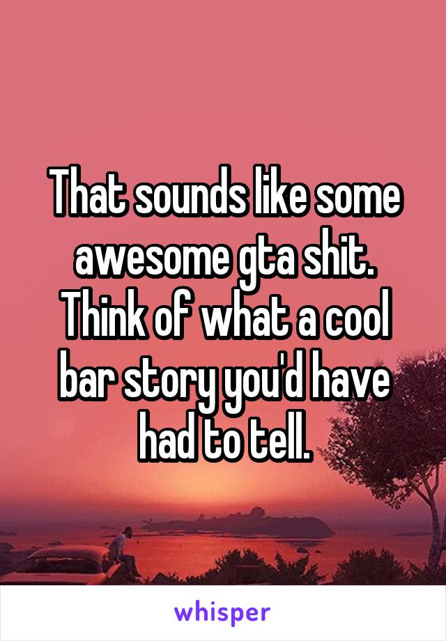 That sounds like some awesome gta shit. Think of what a cool bar story you'd have had to tell.