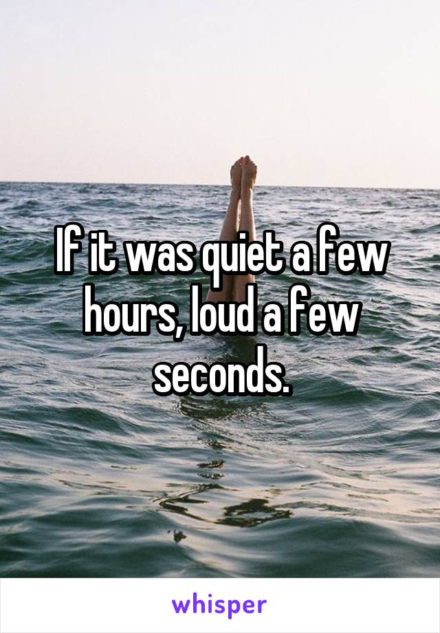 If it was quiet a few hours, loud a few seconds.
