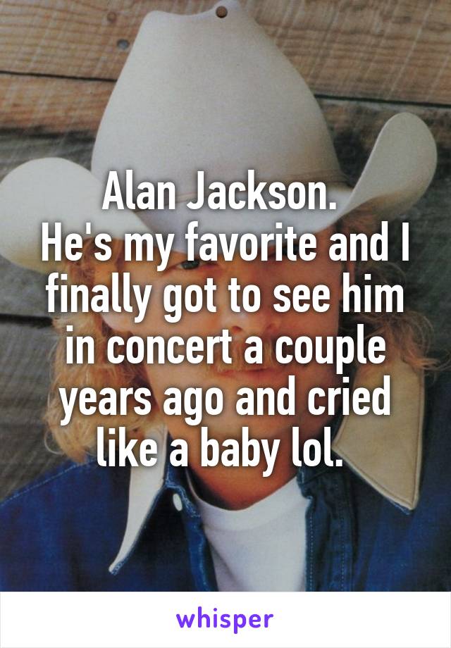 Alan Jackson. 
He's my favorite and I finally got to see him in concert a couple years ago and cried like a baby lol. 