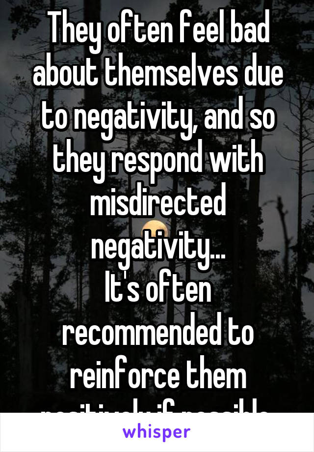 They often feel bad about themselves due to negativity, and so they respond with misdirected negativity...
It's often recommended to reinforce them positively if possible.