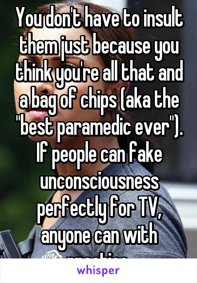 You don't have to insult them just because you think you're all that and a bag of chips (aka the "best paramedic ever"). If people can fake unconsciousness perfectly for TV, anyone can with practice.