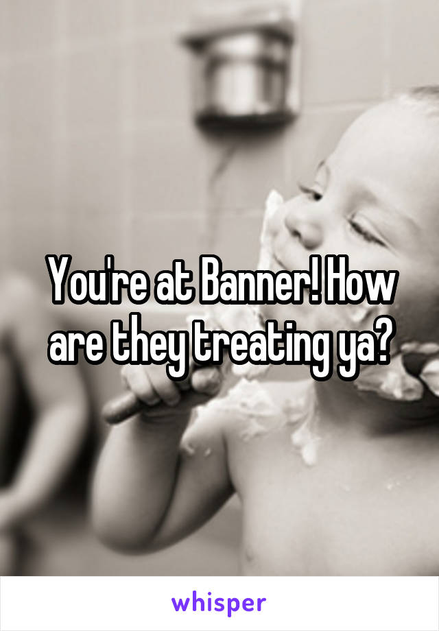 You're at Banner! How are they treating ya?