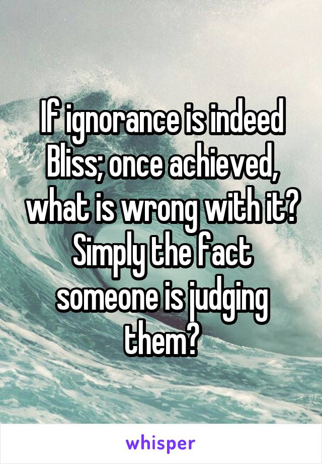 If ignorance is indeed Bliss; once achieved, what is wrong with it? Simply the fact someone is judging them?