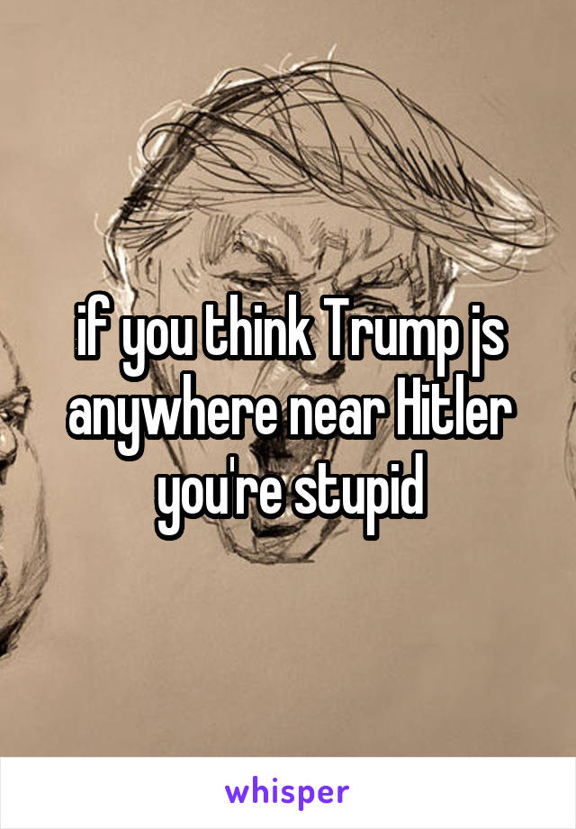 if you think Trump js anywhere near Hitler you're stupid