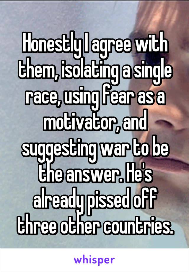 Honestly I agree with them, isolating a single race, using fear as a motivator, and suggesting war to be the answer. He's already pissed off three other countries.