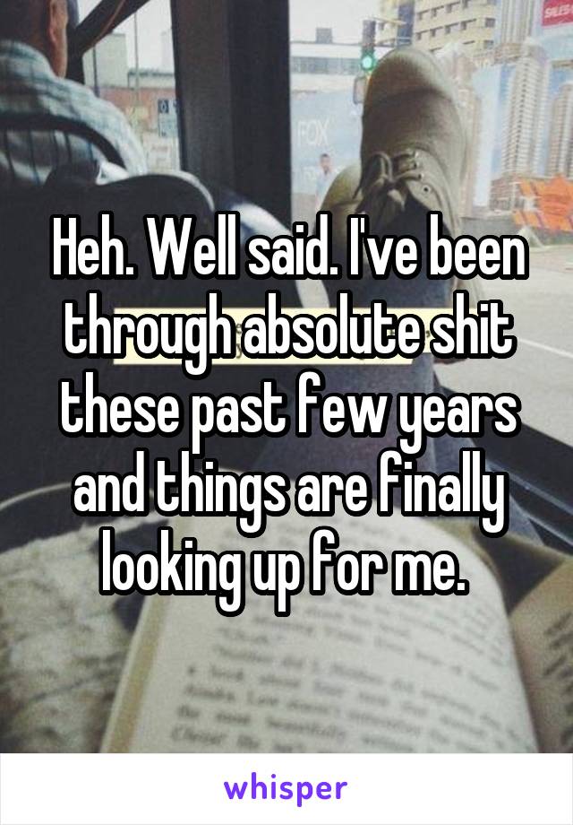Heh. Well said. I've been through absolute shit these past few years and things are finally looking up for me. 