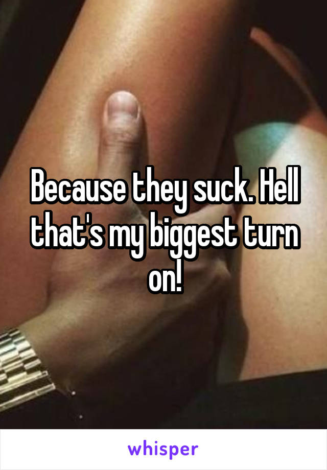 Because they suck. Hell that's my biggest turn on!