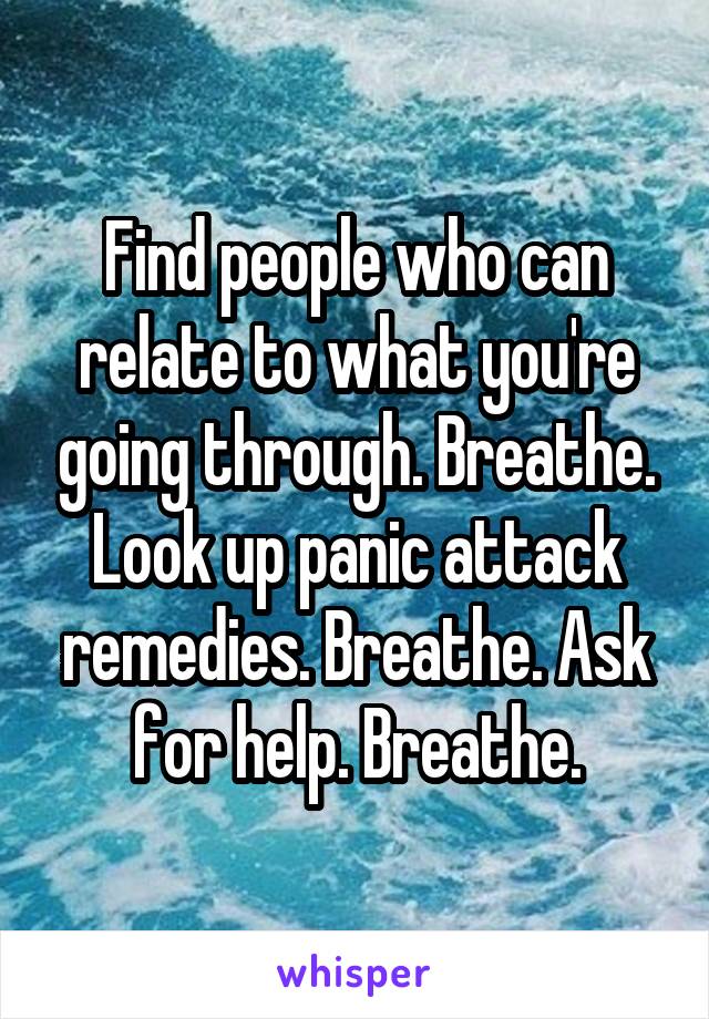 Find people who can relate to what you're going through. Breathe. Look up panic attack remedies. Breathe. Ask for help. Breathe.