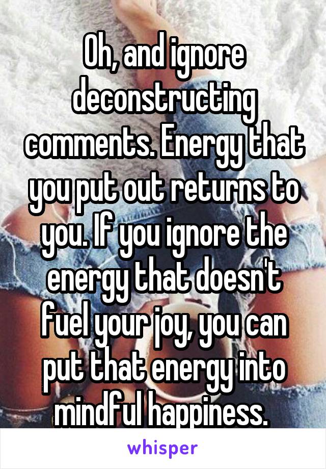 Oh, and ignore deconstructing comments. Energy that you put out returns to you. If you ignore the energy that doesn't fuel your joy, you can put that energy into mindful happiness. 