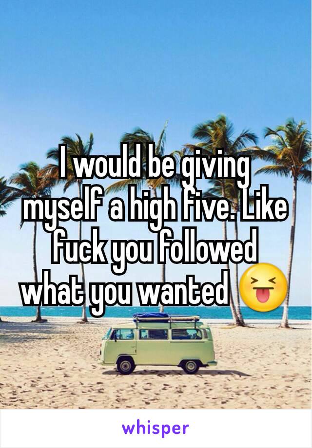 I would be giving myself a high five. Like fuck you followed what you wanted 😝