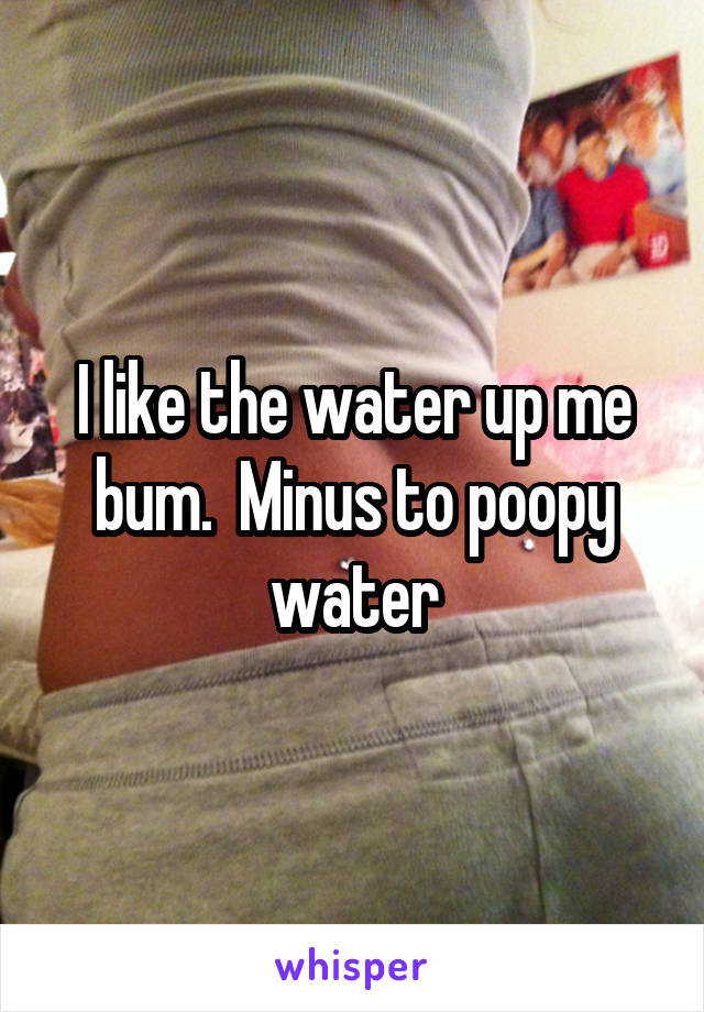 I like the water up me bum.  Minus to poopy water