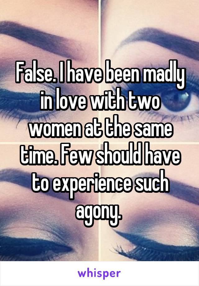 False. I have been madly in love with two women at the same time. Few should have to experience such agony. 