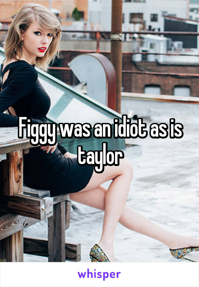 Figgy was an idiot as is taylor