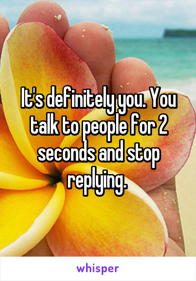 It's definitely you. You talk to people for 2 seconds and stop replying. 