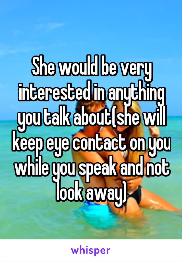 She would be very interested in anything you talk about(she will keep eye contact on you while you speak and not look away)