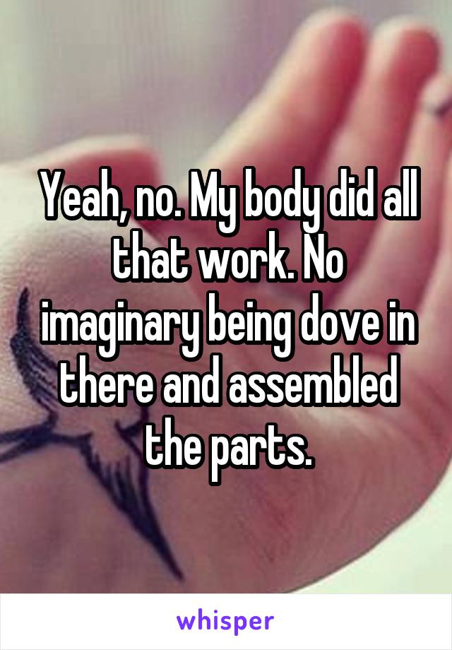 Yeah, no. My body did all that work. No imaginary being dove in there and assembled the parts.