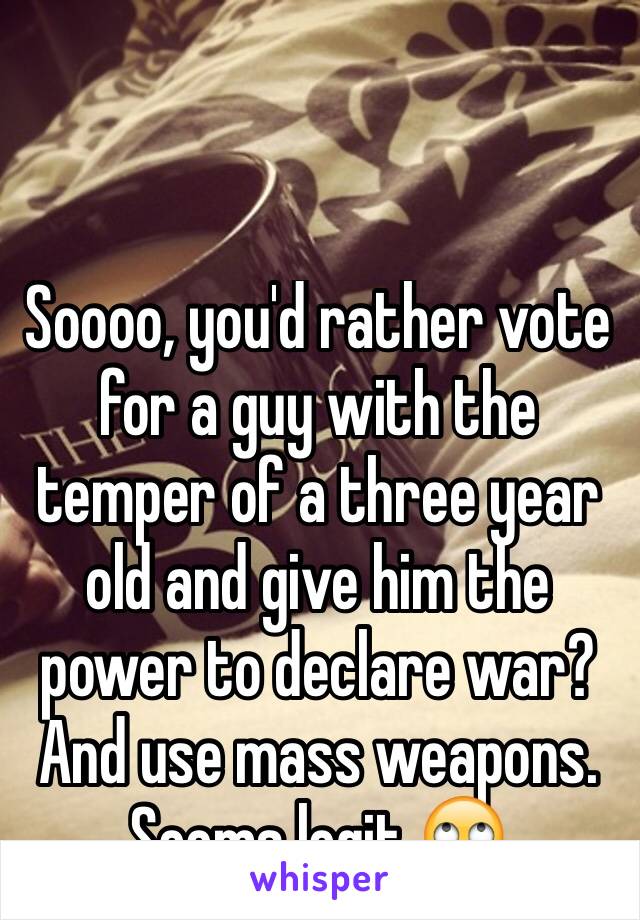 Soooo, you'd rather vote for a guy with the temper of a three year old and give him the power to declare war? And use mass weapons. Seems legit 🙄