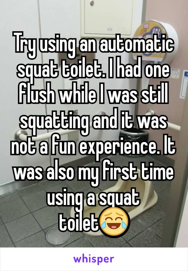 Try using an automatic squat toilet. I had one flush while I was still squatting and it was not a fun experience. It was also my first time using a squat toilet😂