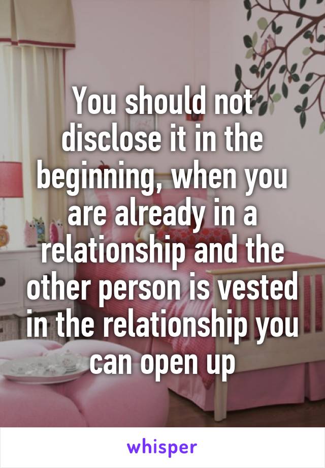 You should not disclose it in the beginning, when you are already in a relationship and the other person is vested in the relationship you can open up