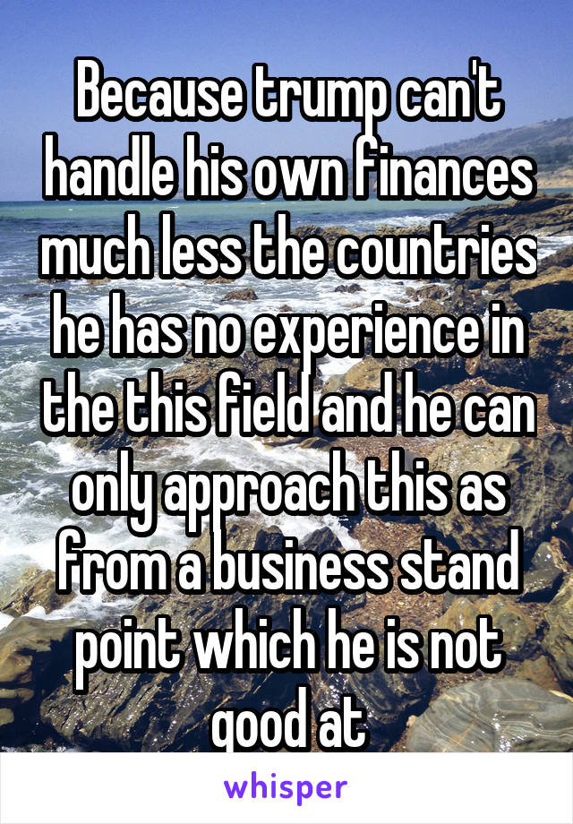 Because trump can't handle his own finances much less the countries he has no experience in the this field and he can only approach this as from a business stand point which he is not good at