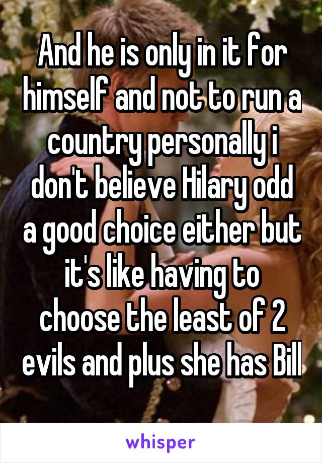 And he is only in it for himself and not to run a country personally i don't believe Hilary odd a good choice either but it's like having to choose the least of 2 evils and plus she has Bill 