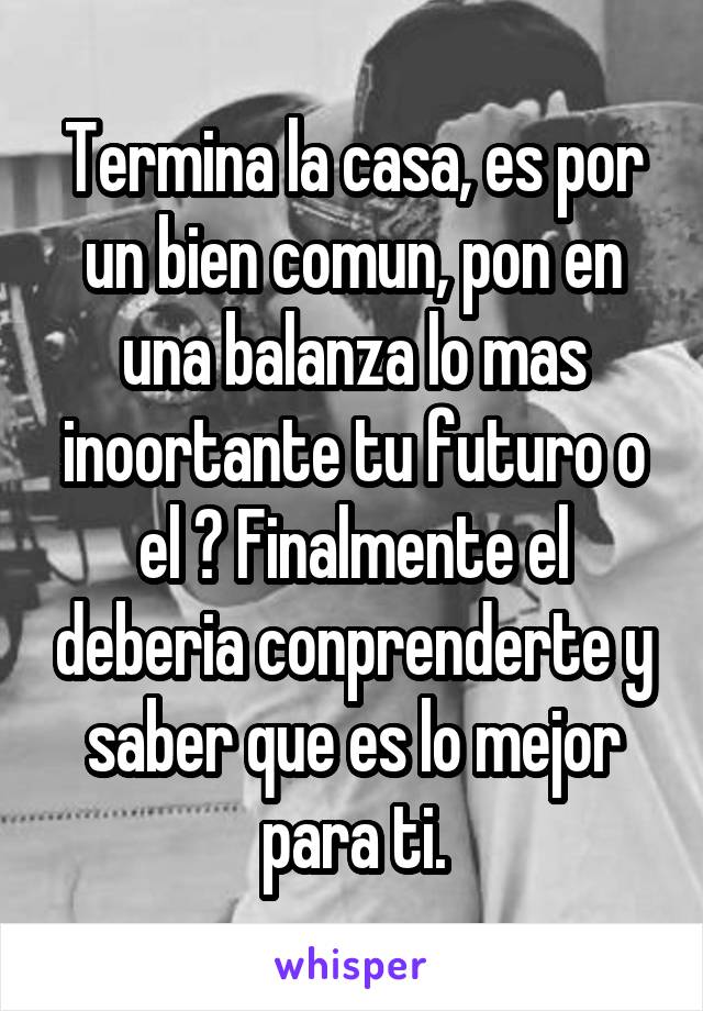 Termina la casa, es por un bien comun, pon en una balanza lo mas inoortante tu futuro o el ? Finalmente el deberia conprenderte y saber que es lo mejor para ti.