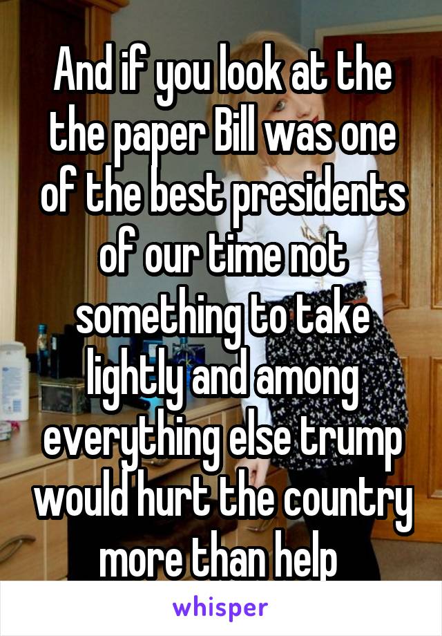 And if you look at the the paper Bill was one of the best presidents of our time not something to take lightly and among everything else trump would hurt the country more than help 