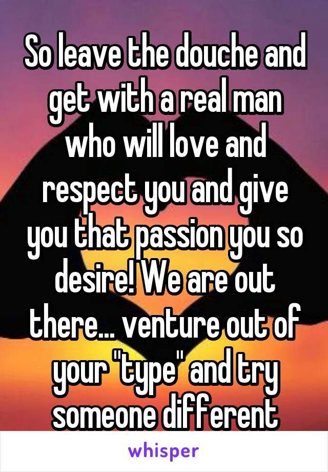 So leave the douche and get with a real man who will love and respect you and give you that passion you so desire! We are out there... venture out of your "type" and try someone different