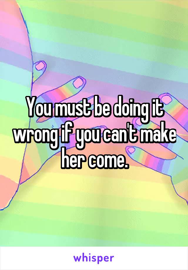 You must be doing it wrong if you can't make her come.