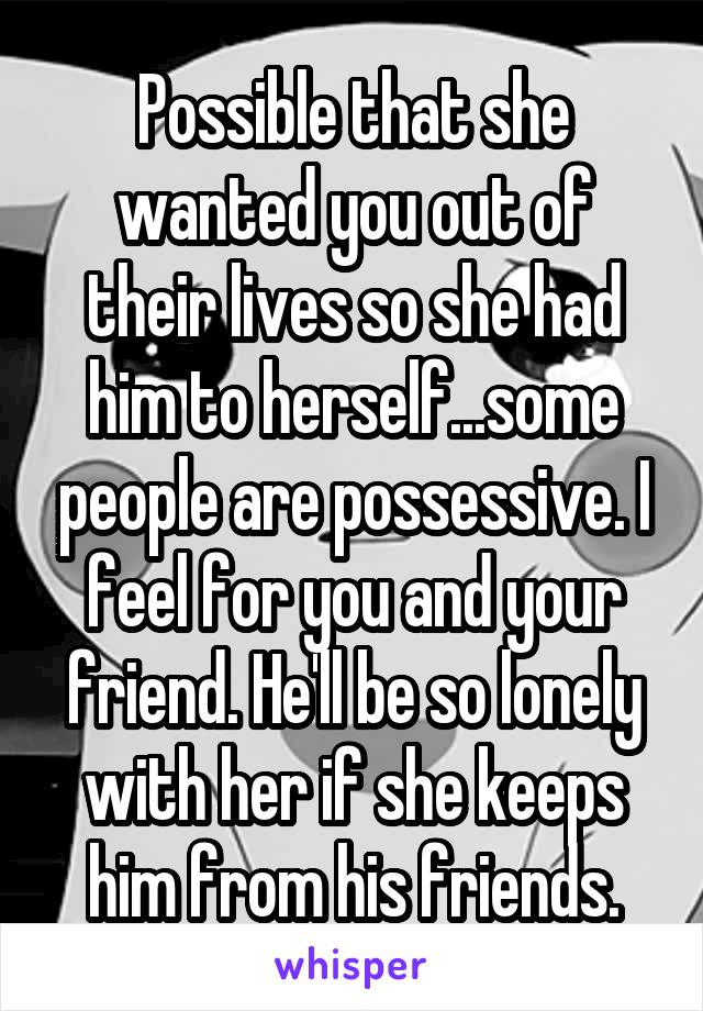 Possible that she wanted you out of their lives so she had him to herself...some people are possessive. I feel for you and your friend. He'll be so lonely with her if she keeps him from his friends.