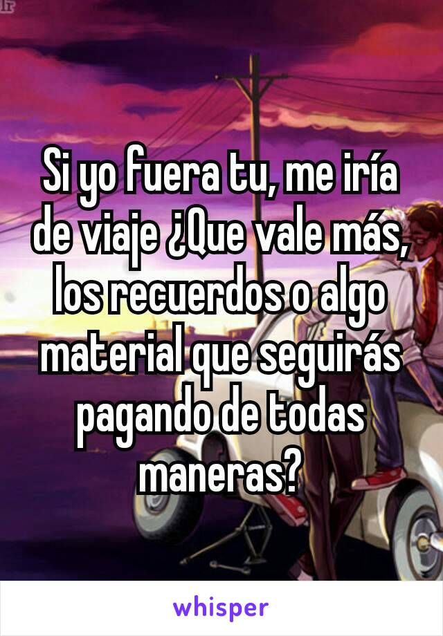 Si yo fuera tu, me iría de viaje ¿Que vale más, los recuerdos o algo material que seguirás pagando de todas maneras?