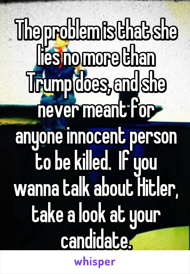 The problem is that she lies no more than Trump does, and she never meant for anyone innocent person to be killed.  If you wanna talk about Hitler, take a look at your candidate.
