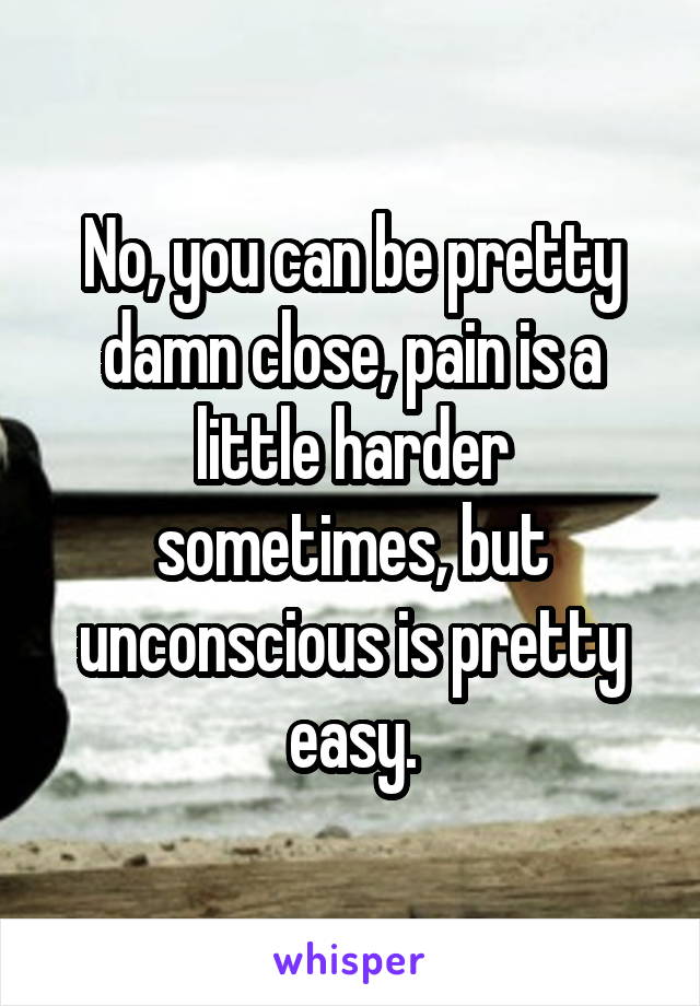 No, you can be pretty damn close, pain is a little harder sometimes, but unconscious is pretty easy.