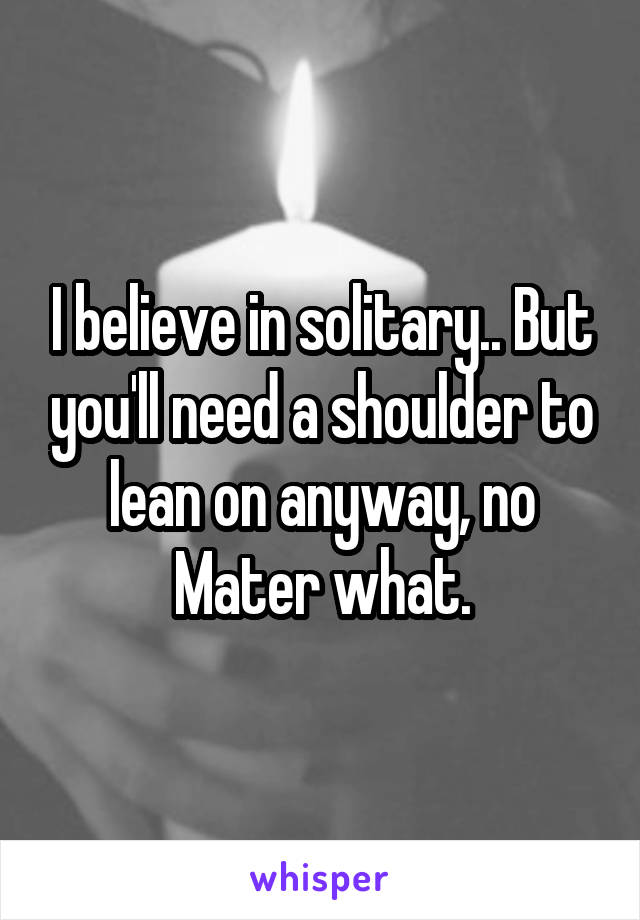 I believe in solitary.. But you'll need a shoulder to lean on anyway, no Mater what.
