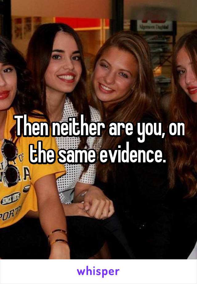 Then neither are you, on the same evidence. 