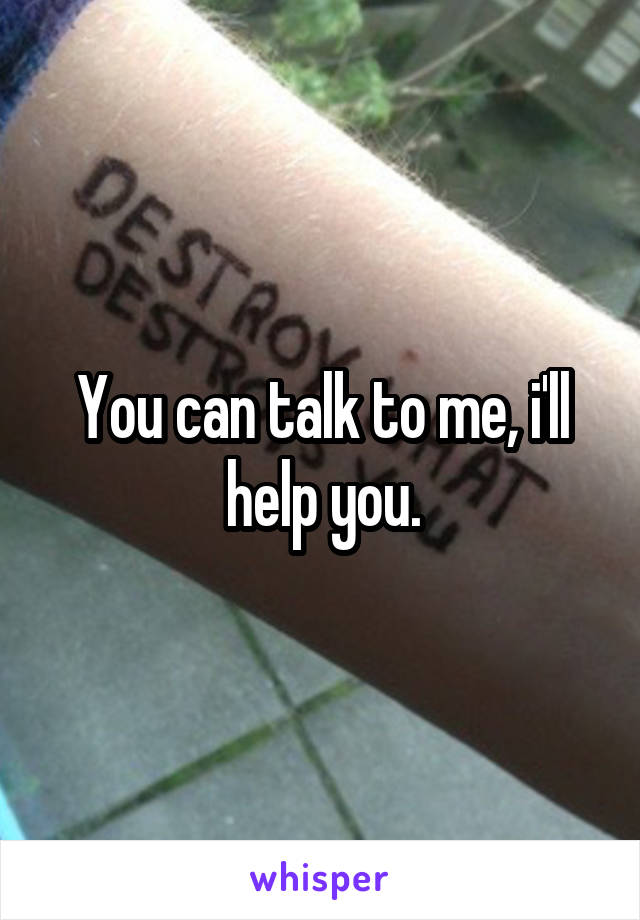 You can talk to me, i'll help you.