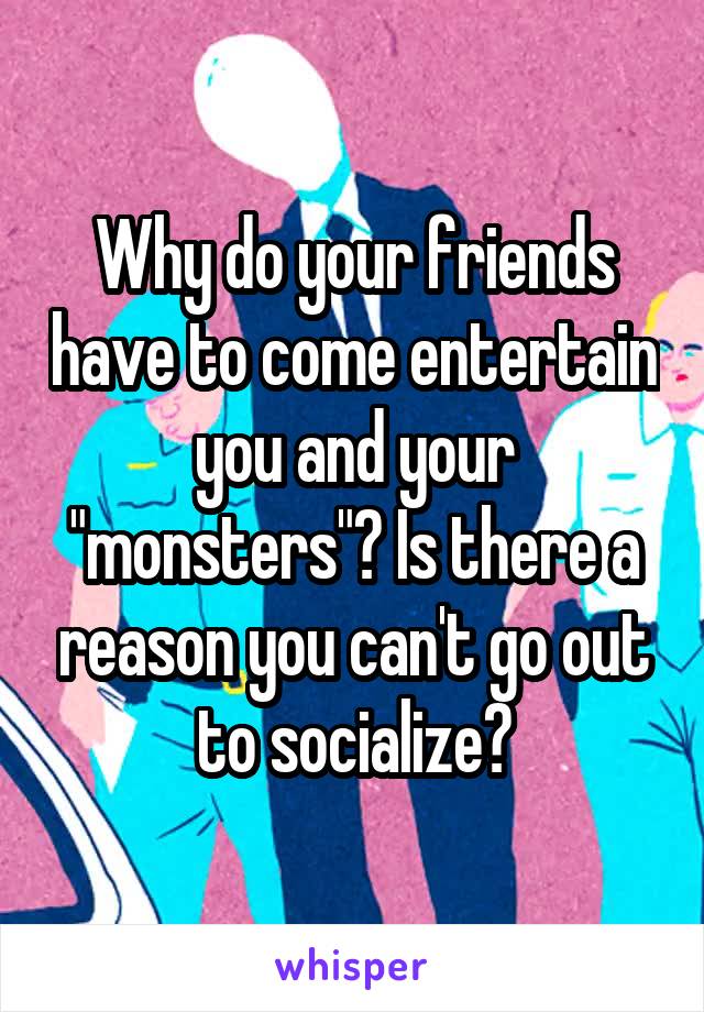 Why do your friends have to come entertain you and your "monsters"? Is there a reason you can't go out to socialize?