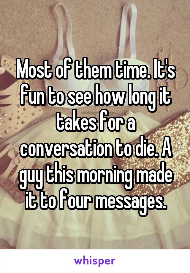 Most of them time. It's fun to see how long it takes for a conversation to die. A guy this morning made it to four messages.