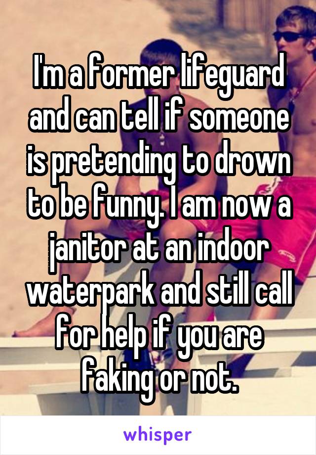 I'm a former lifeguard and can tell if someone is pretending to drown to be funny. I am now a janitor at an indoor waterpark and still call for help if you are faking or not.