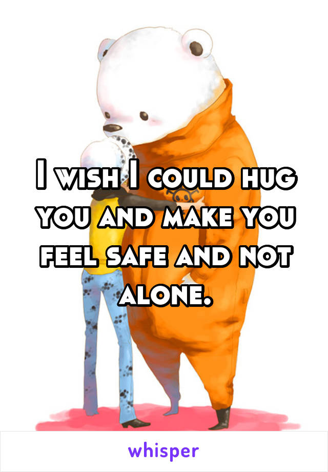 I wish I could hug you and make you feel safe and not alone.
