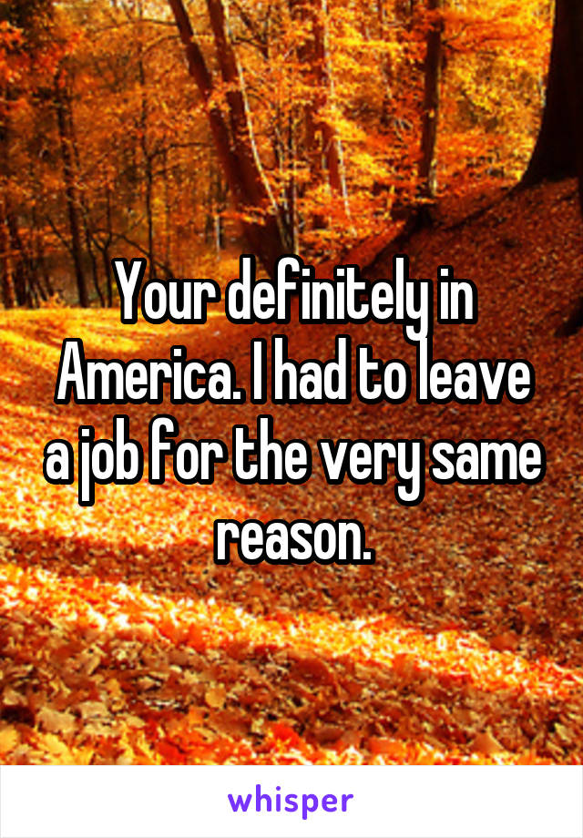 Your definitely in America. I had to leave a job for the very same reason.