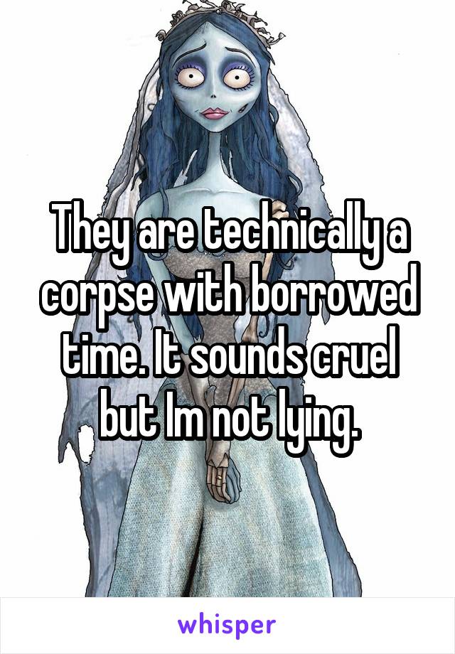 They are technically a corpse with borrowed time. It sounds cruel but Im not lying.